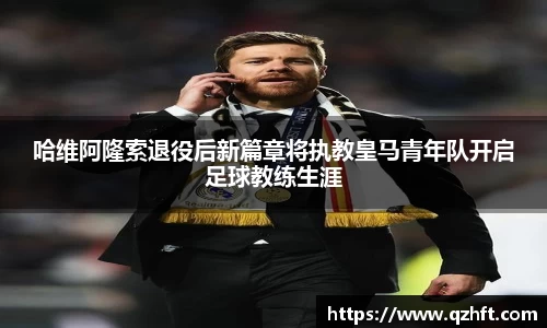 哈维阿隆索退役后新篇章将执教皇马青年队开启足球教练生涯